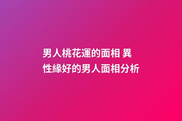 男人桃花運的面相 異性緣好的男人面相分析
